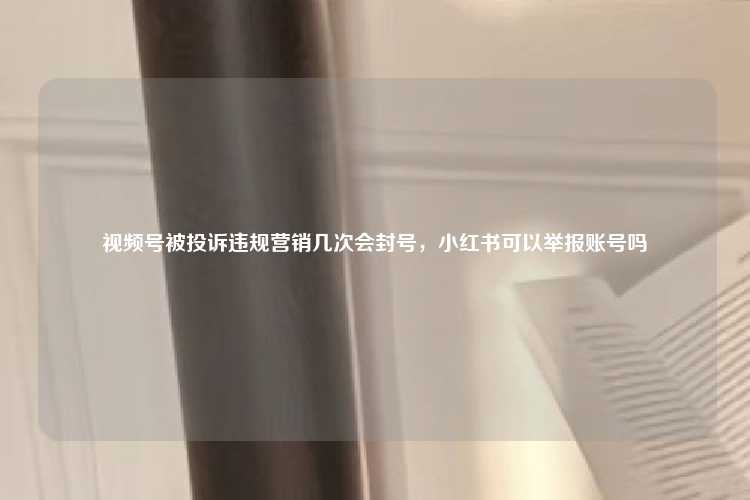 视频号被投诉违规营销几次会封号，小红书可以举报账号吗