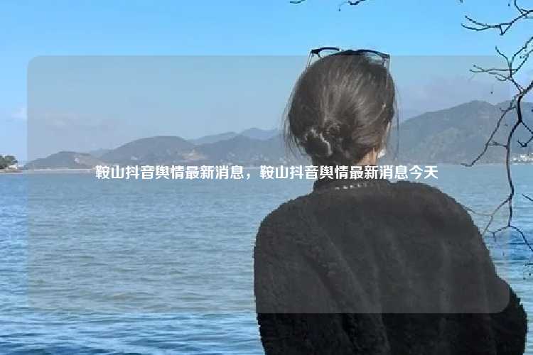 鞍山抖音舆情最新消息，鞍山抖音舆情最新消息今天