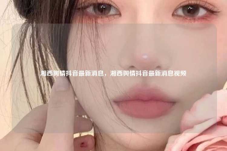 湘西舆情抖音最新消息，湘西舆情抖音最新消息视频