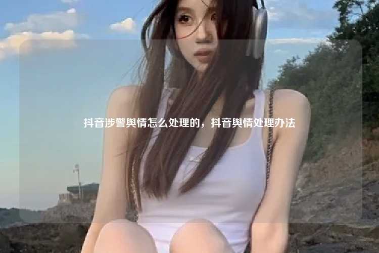 抖音涉警舆情怎么处理的，抖音舆情处理办法