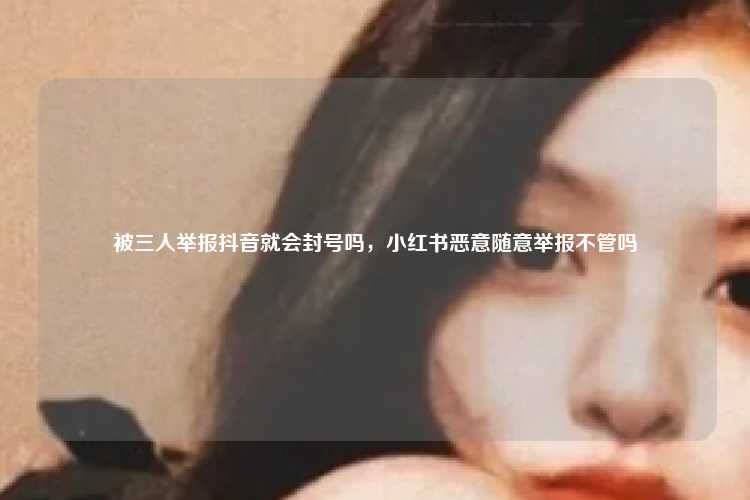 被三人举报抖音就会封号吗，小红书恶意随意举报不管吗