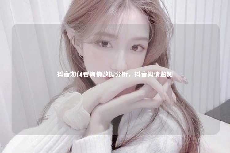 抖音如何看舆情数据分析，抖音舆情监测