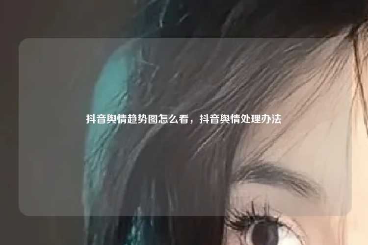 抖音舆情趋势图怎么看，抖音舆情处理办法