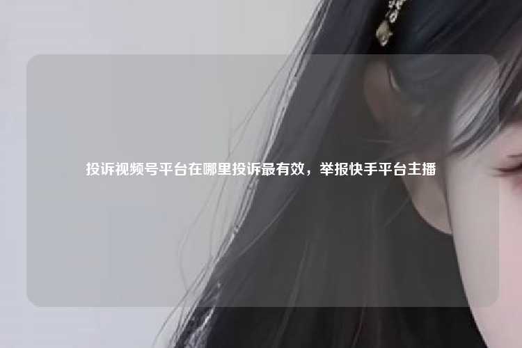 投诉视频号平台在哪里投诉最有效，举报快手平台主播