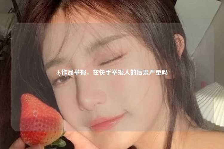 dy作品举报，在快手举报人的后果严重吗