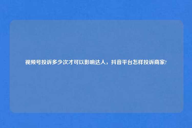 视频号投诉多少次才可以影响达人，抖音平台怎样投诉商家?