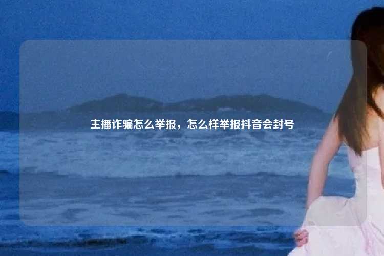 主播诈骗怎么举报，怎么样举报抖音会封号