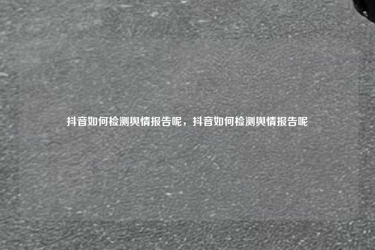 抖音如何检测舆情报告呢，抖音如何检测舆情报告呢