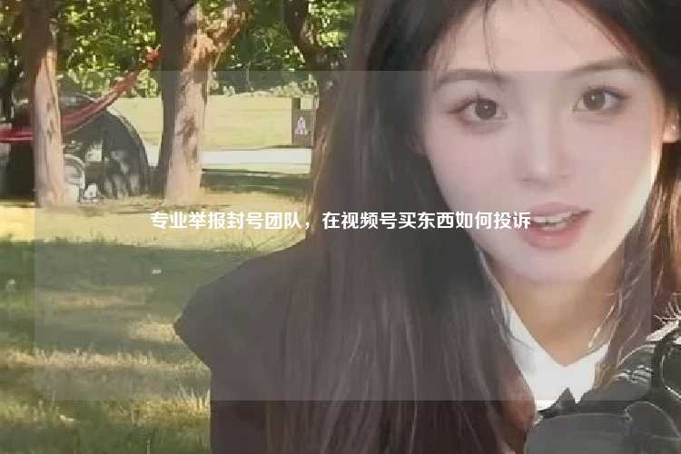 专业举报封号团队，在视频号买东西如何投诉