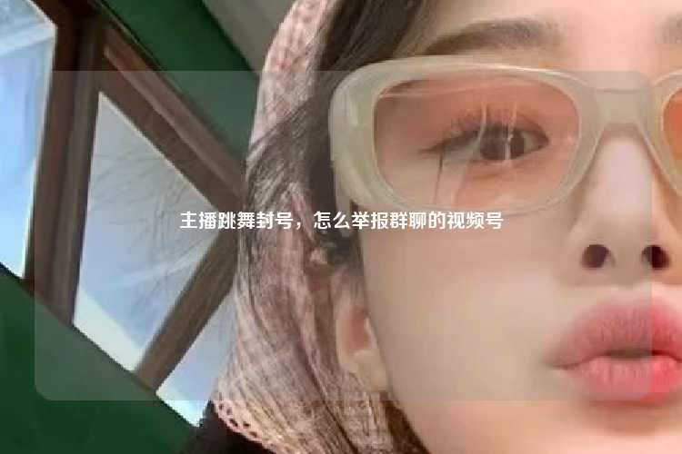 主播跳舞封号，怎么举报群聊的视频号
