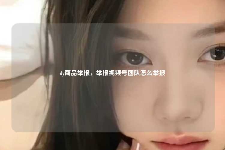 dy商品举报，举报视频号团队怎么举报