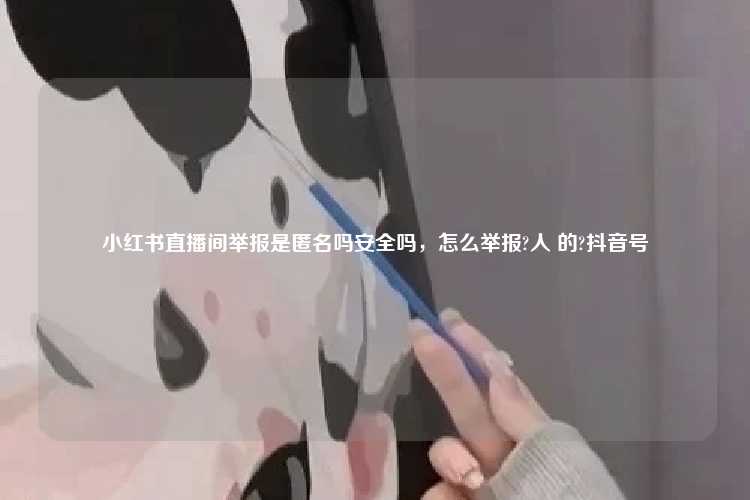 小红书直播间举报是匿名吗安全吗，怎么举报?人 的?抖音号
