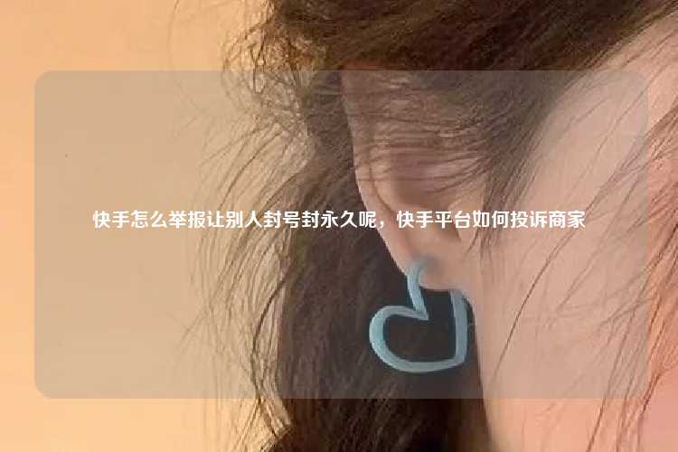 快手怎么举报让别人封号封永久呢，快手平台如何投诉商家