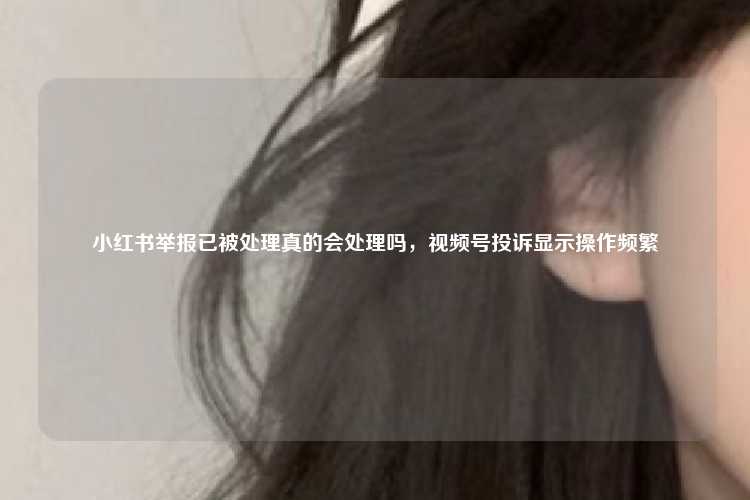 小红书举报已被处理真的会处理吗，视频号投诉显示操作频繁