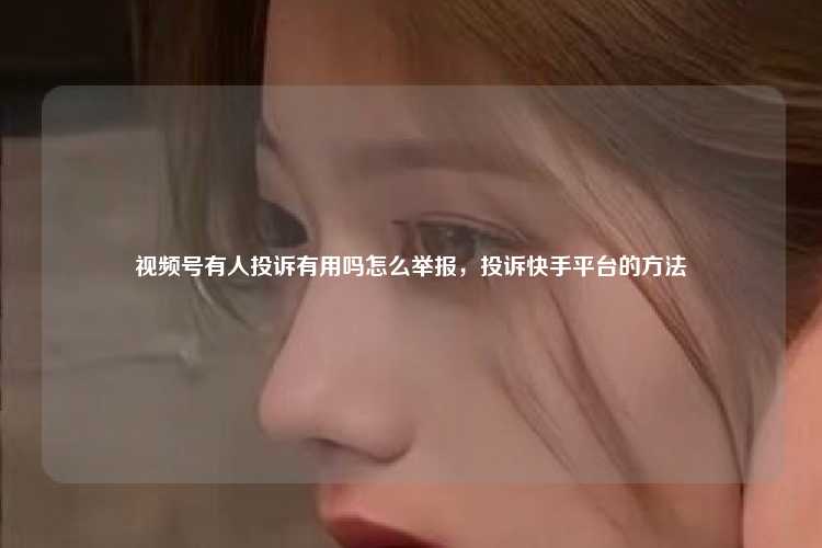 视频号有人投诉有用吗怎么举报，投诉快手平台的方法