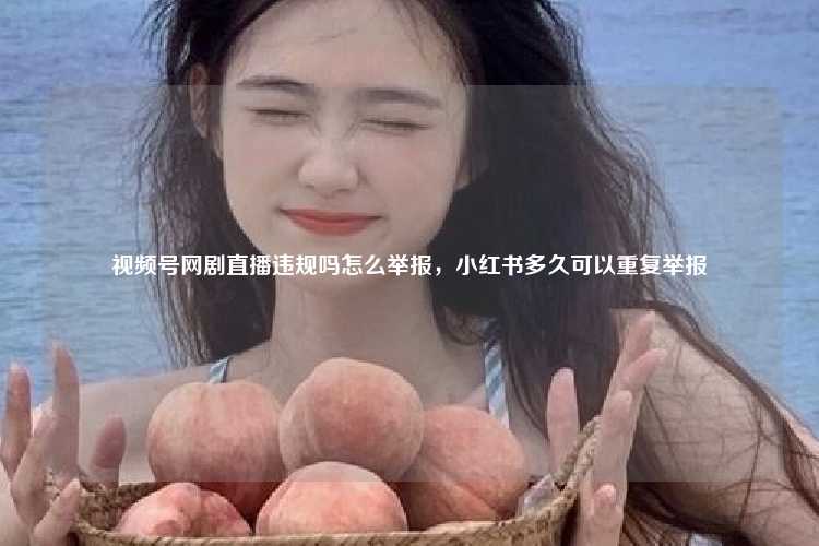 视频号网剧直播违规吗怎么举报，小红书多久可以重复举报