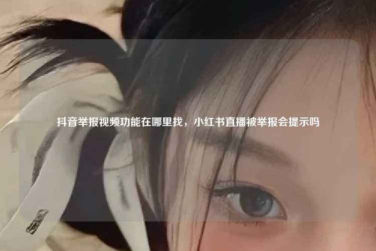 抖音举报视频功能在哪里找,小红书直播被举报会提示吗