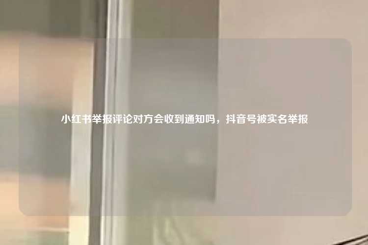 小红书举报评论对方会收到通知吗，抖音号被实名举报