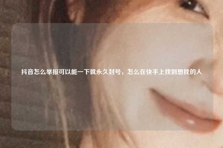 抖音怎么举报可以能一下就永久封号,怎么在快手上找到想找的人