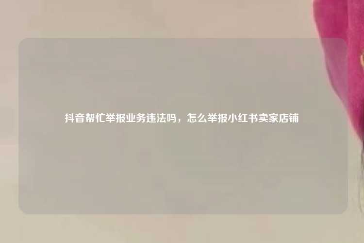 抖音帮忙举报业务违法吗，怎么举报小红书卖家店铺