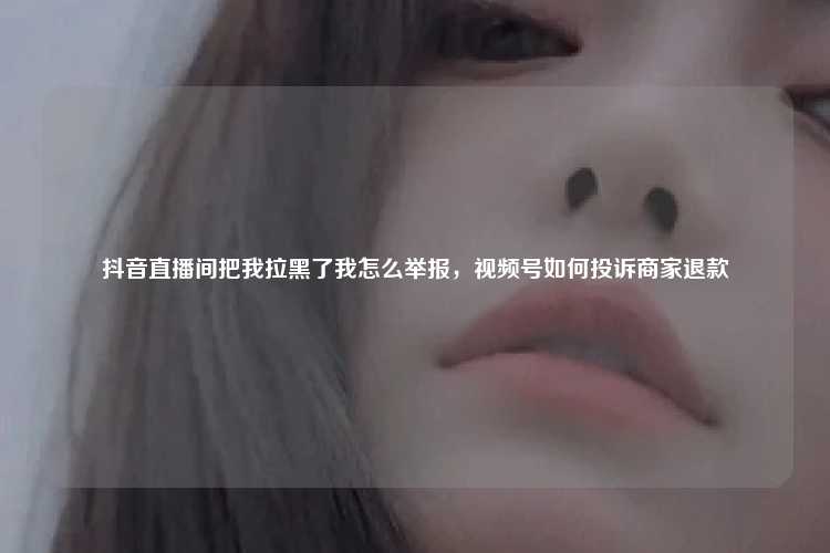 抖音直播间把我拉黑了我怎么举报，视频号如何投诉商家退款