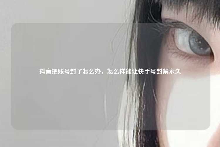 抖音把账号封了怎么办，怎么样能让快手号封禁永久