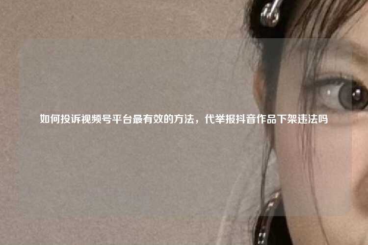 如何投诉视频号平台最有效的方法，代举报抖音作品下架违法吗