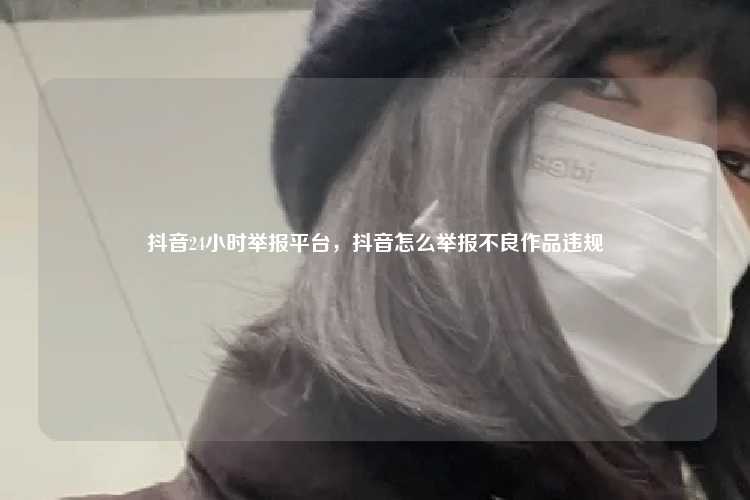抖音24小时举报平台，抖音怎么举报不良作品违规