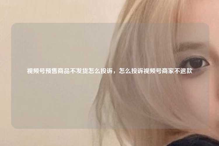 视频号预售商品不发货怎么投诉，怎么投诉视频号商家不退款