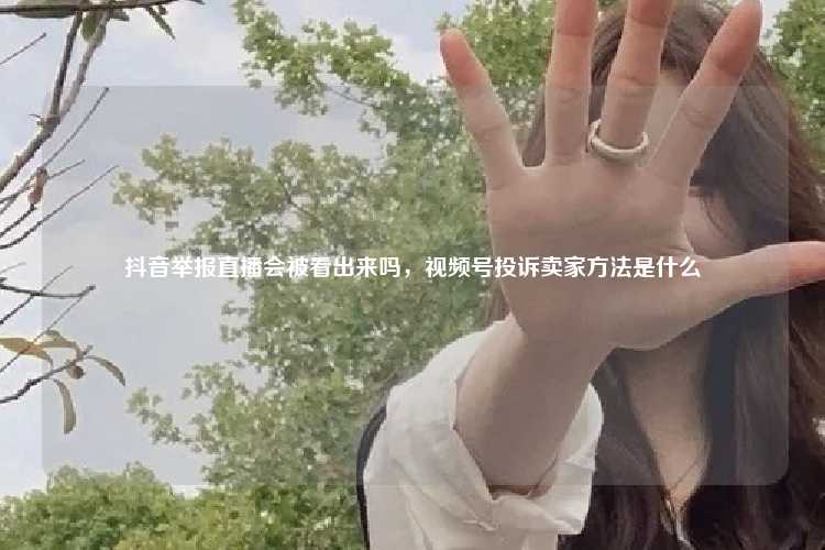 抖音举报直播会被看出来吗，视频号投诉卖家方法是什么