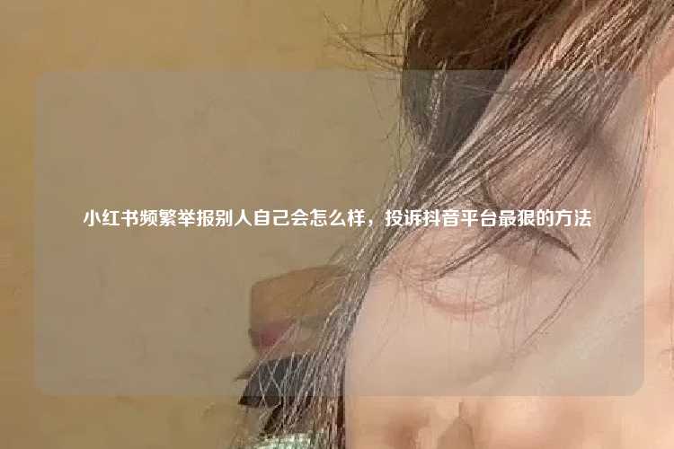 小红书频繁举报别人自己会怎么样，投诉抖音平台最狠的方法