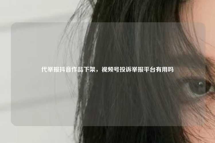 代举报抖音作品下架，视频号投诉举报平台有用吗