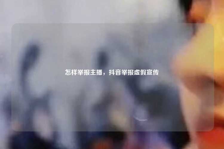 怎样举报主播，抖音举报虚假宣传