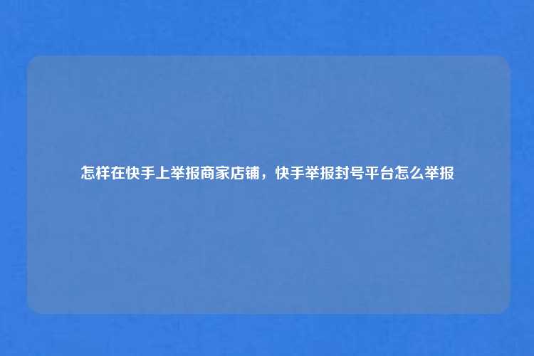 怎样在快手上举报商家店铺，快手举报封号平台怎么举报