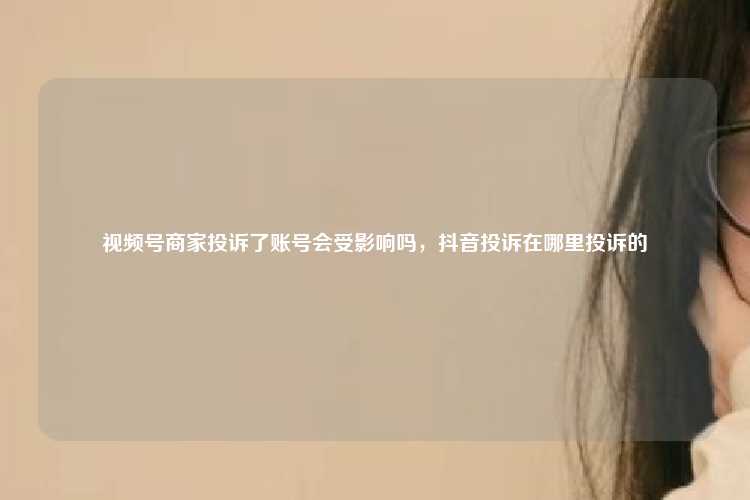 视频号商家投诉了账号会受影响吗，抖音投诉在哪里投诉的