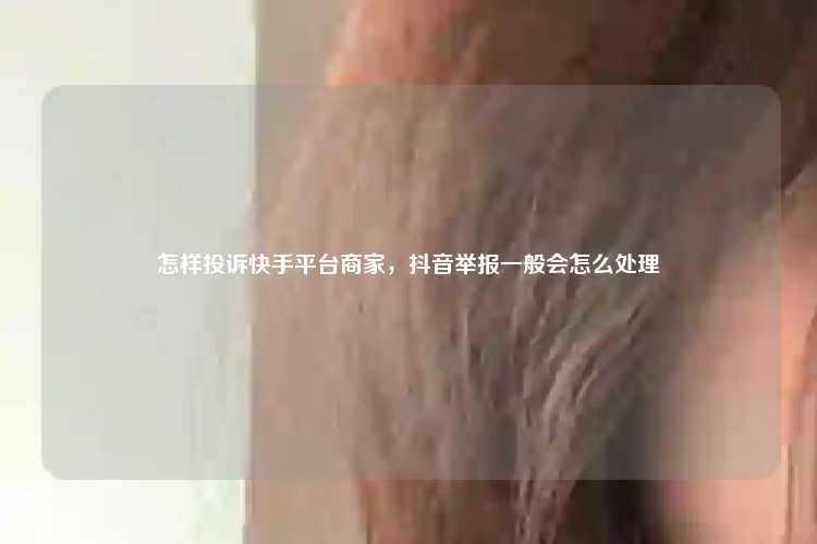 怎样投诉快手平台商家，抖音举报一般会怎么处理