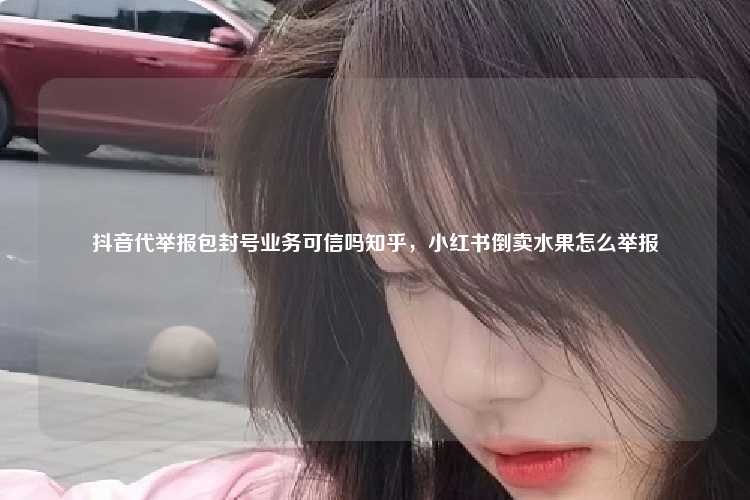 抖音代举报包封号业务可信吗知乎，小红书倒卖水果怎么举报