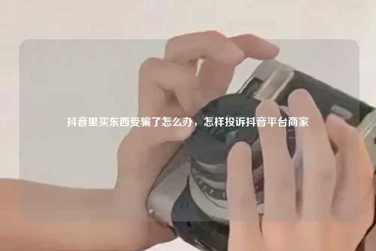 抖音里买东西受骗了怎么办，怎样投诉抖音平台商家