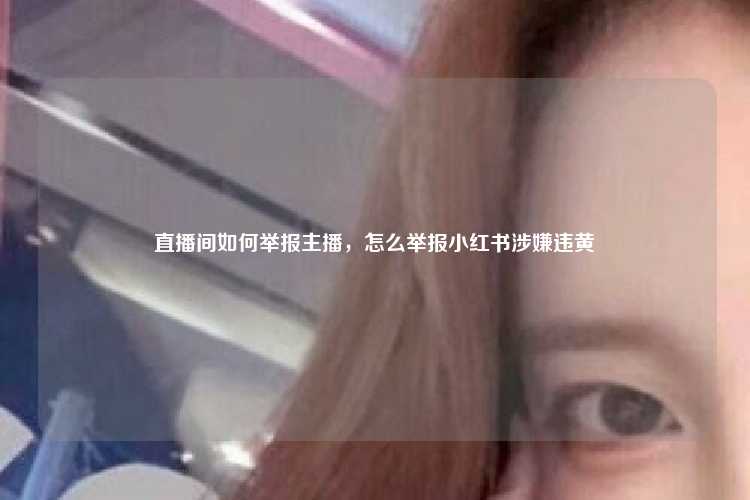 直播间如何举报主播，怎么举报小红书涉嫌违黄