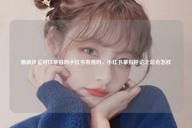 嘲讽评论可以举报吗小红书有用吗，小红书举报评论之后会怎样