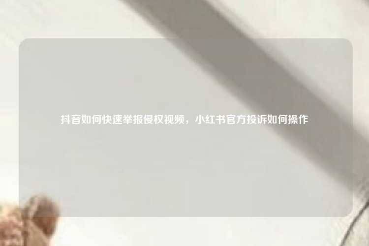 抖音如何快速举报侵权视频，小红书官方投诉如何操作