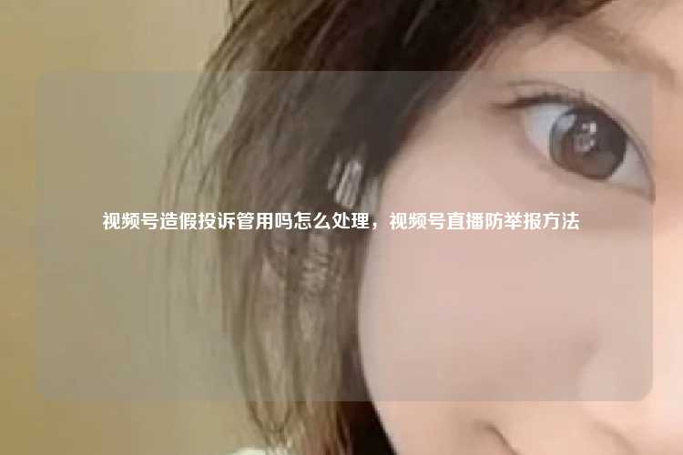 视频号造假投诉管用吗怎么处理，视频号直播防举报方法