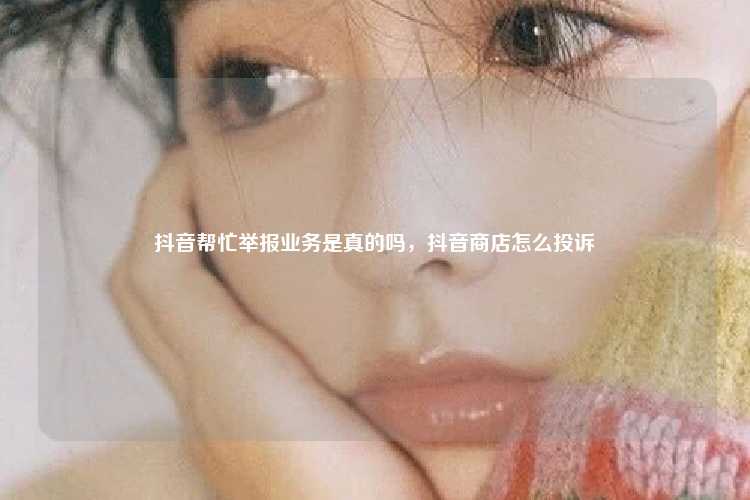 抖音帮忙举报业务是真的吗，抖音商店怎么投诉