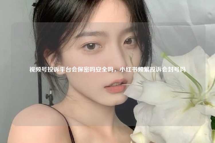 视频号投诉平台会保密吗安全吗，小红书频繁投诉会封号吗
