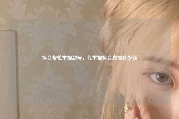 抖音帮忙举报封号，代举报抖音直播多少钱