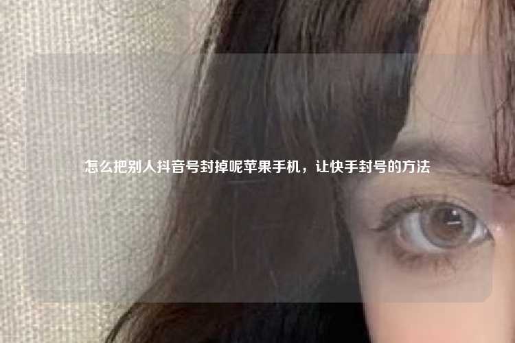 怎么把别人抖音号封掉呢苹果手机，让快手封号的方法