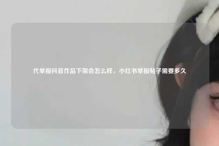 代举报抖音作品下架会怎么样，小红书举报帖子需要多久