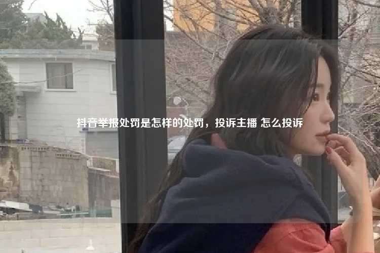 抖音举报处罚是怎样的处罚，投诉主播 怎么投诉