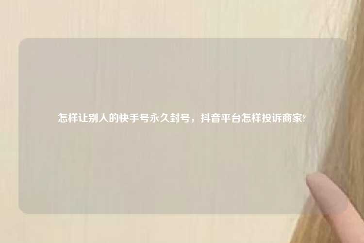 怎样让别人的快手号永久封号，抖音平台怎样投诉商家?