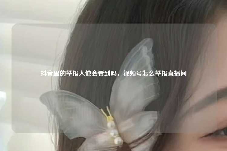 抖音里的举报人他会看到吗，视频号怎么举报直播间